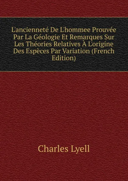 Обложка книги L.anciennete De L.hommee Prouvee Par La Geologie Et Remarques Sur Les Theories Relatives A L.origine Des Especes Par Variation (French Edition), Charles Lyell