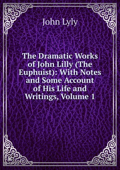 Обложка книги The Dramatic Works of John Lilly (The Euphuist): With Notes and Some Account of His Life and Writings, Volume 1, John Lyly