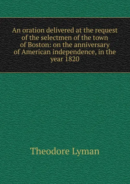 Обложка книги An oration delivered at the request of the selectmen of the town of Boston: on the anniversary of American independence, in the year 1820, Theodore Lyman