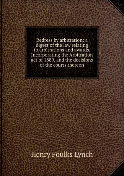 Обложка книги Redress by arbitration: a digest of the law relating to arbitrations and awards. Incorporating the Arbitration act of 1889, and the decisions of the courts thereon, Henry Foulks Lynch