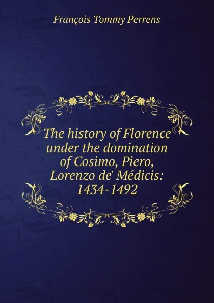 Обложка книги The history of Florence under the domination of Cosimo, Piero, Lorenzo de. Medicis: 1434-1492, François Tommy Perrens