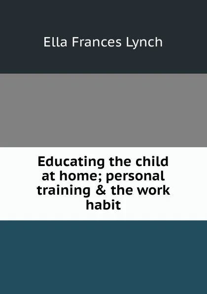 Обложка книги Educating the child at home; personal training . the work habit, Ella Frances Lynch