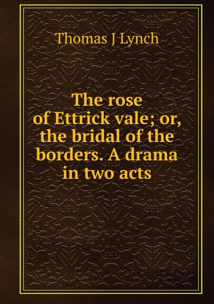 Обложка книги The rose of Ettrick vale; or, the bridal of the borders. A drama in two acts, Thomas J Lynch