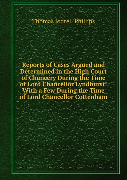 Обложка книги Reports of Cases Argued and Determined in the High Court of Chancery During the Time of Lord Chancellor Lyndhurst: With a Few During the Time of Lord Chancellor Cottenham, Thomas Jodrell Phillips