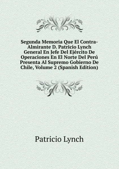 Обложка книги Segunda Memoria Que El Contra-Almirante D. Patricio Lynch General En Jefe Del Ejercito De Operaciones En El Norte Del Peru Presenta Al Supremo Gobierno De Chile, Volume 2 (Spanish Edition), Patricio Lynch