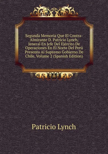 Обложка книги Segunda Memoria Que El Contra-Almirante D. Patricio Lynch, Jeneral En Jefe Del Ejercito De Operaciones En El Norte Del Peru Presenta Al Supremo Gobierno De Chile, Volume 2 (Spanish Edition), Patricio Lynch