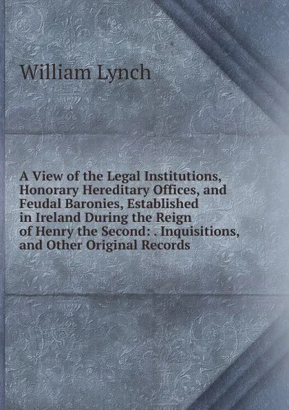 Обложка книги A View of the Legal Institutions, Honorary Hereditary Offices, and Feudal Baronies, Established in Ireland During the Reign of Henry the Second: . Inquisitions, and Other Original Records, William Lynch