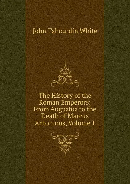 Обложка книги The History of the Roman Emperors: From Augustus to the Death of Marcus Antoninus, Volume 1, John Tahourdin White