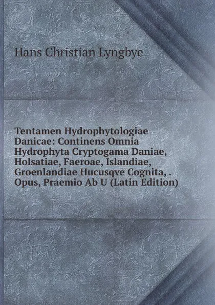 Обложка книги Tentamen Hydrophytologiae Danicae: Continens Omnia Hydrophyta Cryptogama Daniae, Holsatiae, Faeroae, Islandiae, Groenlandiae Hucusqve Cognita, . Opus, Praemio Ab U (Latin Edition), Hans Christian Lyngbye