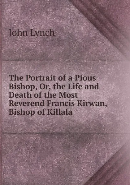 Обложка книги The Portrait of a Pious Bishop, Or, the Life and Death of the Most Reverend Francis Kirwan, Bishop of Killala, John Lynch