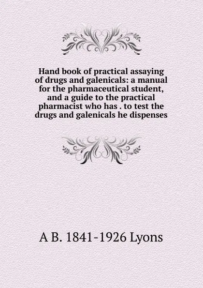 Обложка книги Hand book of practical assaying of drugs and galenicals: a manual for the pharmaceutical student, and a guide to the practical pharmacist who has . to test the drugs and galenicals he dispenses, A B. 1841-1926 Lyons