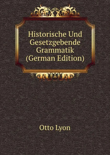 Обложка книги Historische Und Gesetzgebende Grammatik (German Edition), Otto Lyon