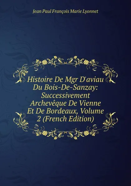 Обложка книги Histoire De Mgr D.aviau Du Bois-De-Sanzay: Successivement Archeveque De Vienne Et De Bordeaux, Volume 2 (French Edition), Jean Paul François Marie Lyonnet