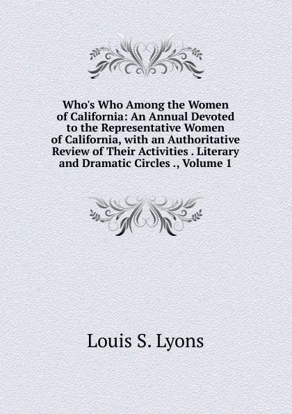 Обложка книги Who.s Who Among the Women of California: An Annual Devoted to the Representative Women of California, with an Authoritative Review of Their Activities . Literary and Dramatic Circles ., Volume 1, Louis S. Lyons