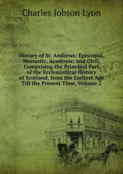 Обложка книги History of St. Andrews: Episcopal, Monastic, Academic, and Civil, Comprising the Principal Part of the Ecclesiastical History of Scotland, from the Earliest Age Till the Present Time, Volume 2, Charles Jobson Lyon