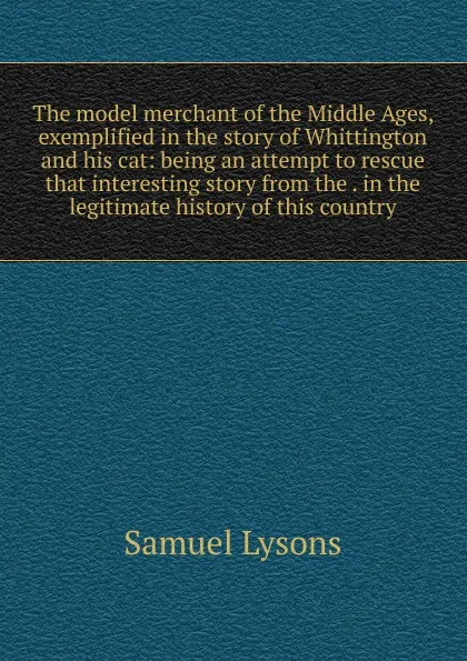 Обложка книги The model merchant of the Middle Ages, exemplified in the story of Whittington and his cat: being an attempt to rescue that interesting story from the . in the legitimate history of this country, Samuel Lysons