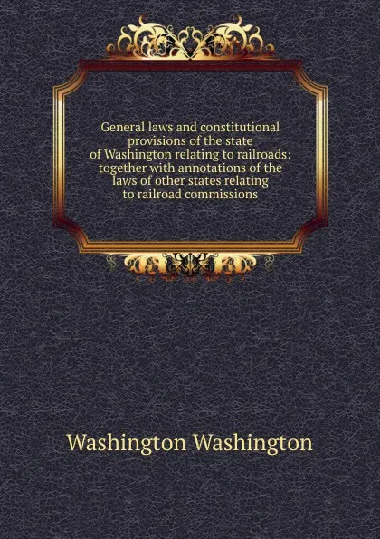 Обложка книги General laws and constitutional provisions of the state of Washington relating to railroads: together with annotations of the laws of other states relating to railroad commissions, Washington Washington
