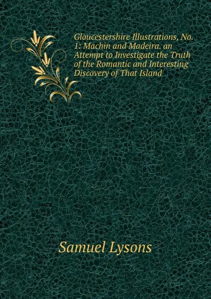 Обложка книги Gloucestershire Illustrations, No. 1: Machin and Madeira. an Attempt to Investigate the Truth of the Romantic and Interesting Discovery of That Island, Samuel Lysons