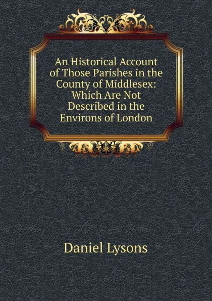 Обложка книги An Historical Account of Those Parishes in the County of Middlesex: Which Are Not Described in the Environs of London, Daniel Lysons