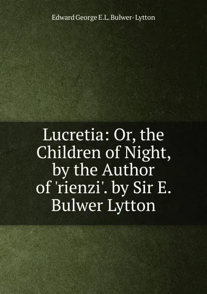 Обложка книги Lucretia: Or, the Children of Night, by the Author of .rienzi.. by Sir E. Bulwer Lytton, Edward George E.L. Bulwer- Lytton