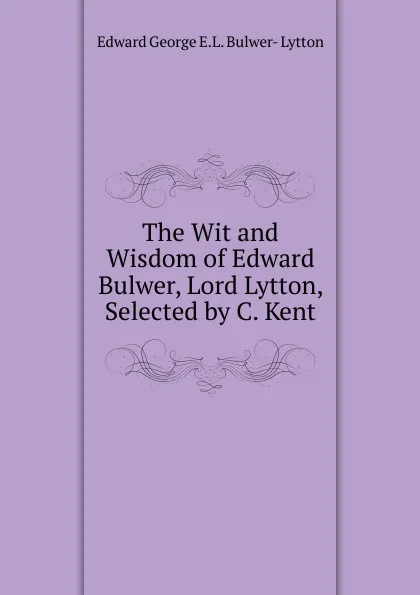 Обложка книги The Wit and Wisdom of Edward Bulwer, Lord Lytton, Selected by C. Kent, Edward George E.L. Bulwer- Lytton