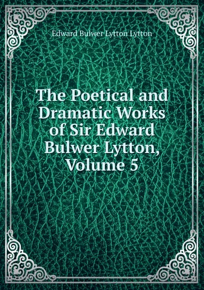 Обложка книги The Poetical and Dramatic Works of Sir Edward Bulwer Lytton, Volume 5, E. B. Lytton