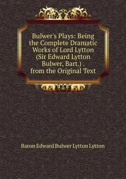 Обложка книги Bulwer.s Plays: Being the Complete Dramatic Works of Lord Lytton (Sir Edward Lytton Bulwer, Bart.) . from the Original Text, E. B. Lytton