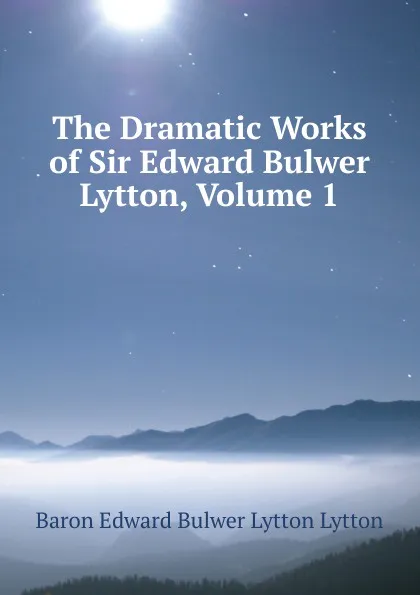 Обложка книги The Dramatic Works of Sir Edward Bulwer Lytton, Volume 1, E. B. Lytton