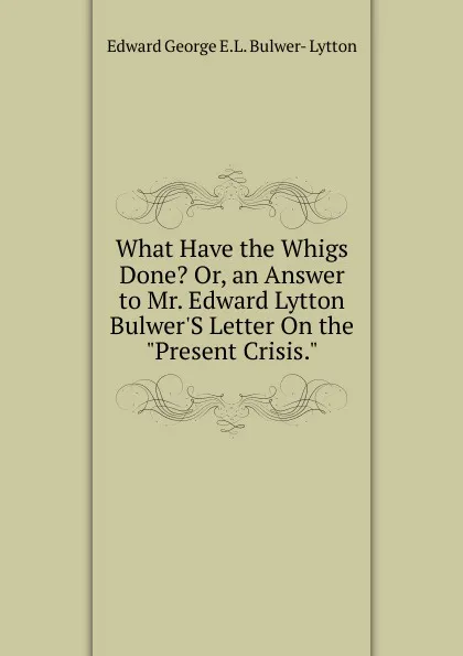 Обложка книги What Have the Whigs Done. Or, an Answer to Mr. Edward Lytton Bulwer.S Letter On the 