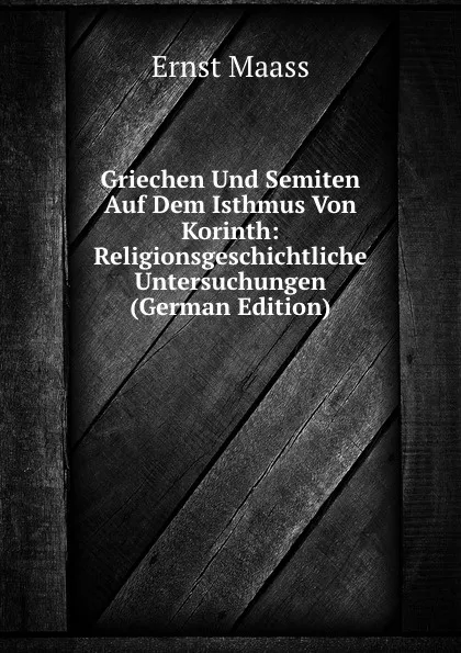 Обложка книги Griechen Und Semiten Auf Dem Isthmus Von Korinth: Religionsgeschichtliche Untersuchungen (German Edition), Ernst Maass