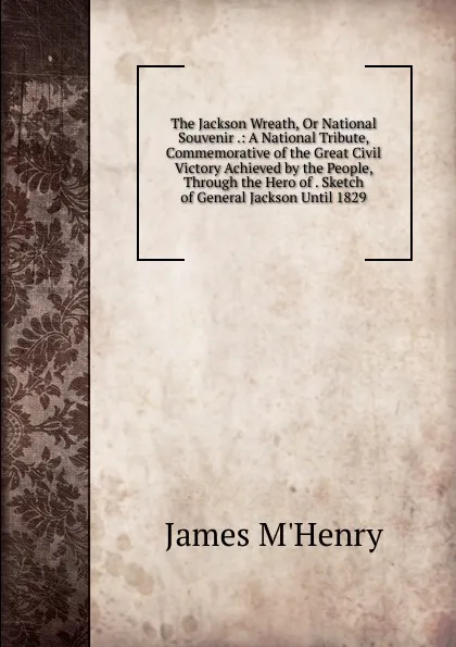 Обложка книги The Jackson Wreath, Or National Souvenir .: A National Tribute, Commemorative of the Great Civil Victory Achieved by the People, Through the Hero of . Sketch of General Jackson Until 1829, James M'Henry