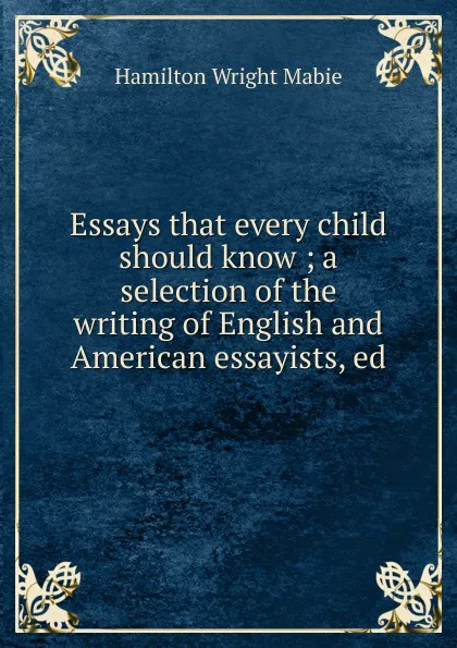 Обложка книги Essays that every child should know ; a selection of the writing of English and American essayists, ed, Mabie Hamilton Wright