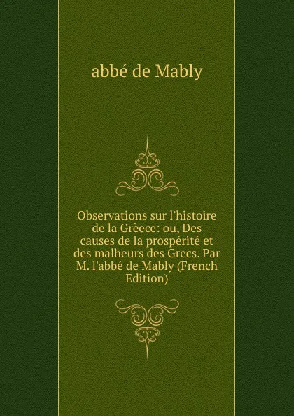 Обложка книги Observations sur l.histoire de la Greece: ou, Des causes de la prosperite et des malheurs des Grecs. Par M. l.abbe de Mably (French Edition), abbé de Mably