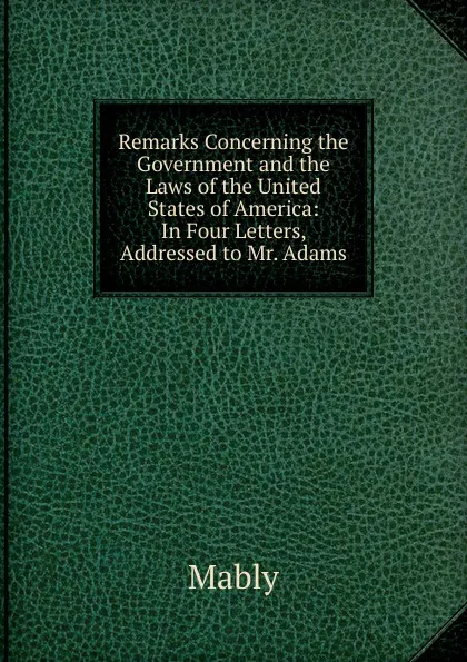 Обложка книги Remarks Concerning the Government and the Laws of the United States of America: In Four Letters, Addressed to Mr. Adams, Mably