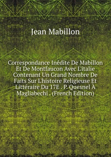 Обложка книги Correspondance Inedite De Mabillon Et De Montfaucon Avec L.italie Contenant Un Grand Nombre De Faits Sur L.histoire Religieuse Et Litteraire Du 17E . P. Quesnel A Magliabechi . (French Edition), Jean Mabillon