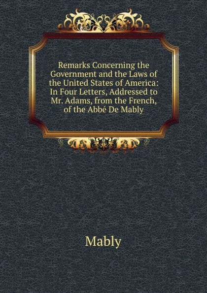 Обложка книги Remarks Concerning the Government and the Laws of the United States of America: In Four Letters, Addressed to Mr. Adams, from the French, of the Abbe De Mably, Mably