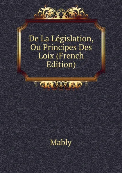 Обложка книги De La Legislation, Ou Principes Des Loix (French Edition), Mably