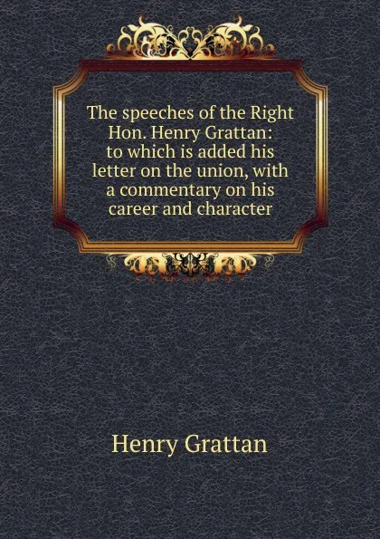 Обложка книги The speeches of the Right Hon. Henry Grattan: to which is added his letter on the union, with a commentary on his career and character, Henry Grattan