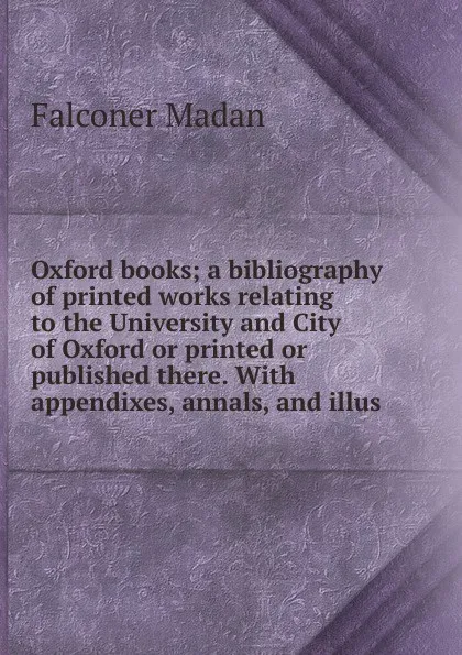 Обложка книги Oxford books; a bibliography of printed works relating to the University and City of Oxford or printed or published there. With appendixes, annals, and illus, Falconer Madan