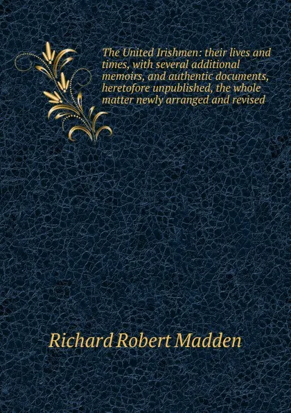 Обложка книги The United Irishmen: their lives and times, with several additional memoirs, and authentic documents, heretofore unpublished, the whole matter newly arranged and revised, Madden Richard Robert