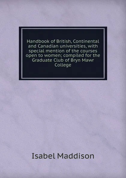 Обложка книги Handbook of British, Continental and Canadian universities, with special mention of the courses open to women; compiled for the Graduate Club of Bryn Mawr College, Isabel Maddison