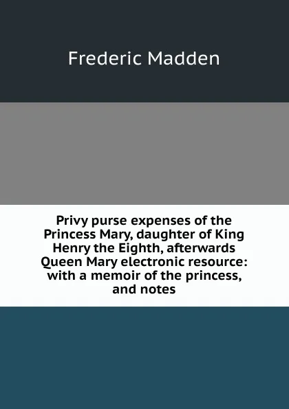 Обложка книги Privy purse expenses of the Princess Mary, daughter of King Henry the Eighth, afterwards Queen Mary electronic resource: with a memoir of the princess, and notes, Frederic Madden