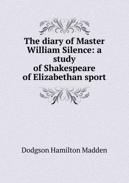 Обложка книги The diary of Master William Silence: a study of Shakespeare of Elizabethan sport, Dodgson Hamilton Madden