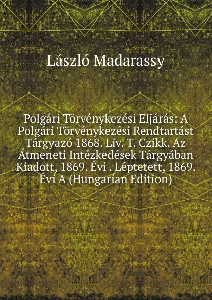 Обложка книги Polgari Torvenykezesi Eljaras: A Polgari Torvenykezesi Rendtartast Targyazo 1868. Liv. T. Czikk. Az Atmeneti Intezkedesek Targyaban Kiadott, 1869. Evi . Leptetett, 1869. Evi A (Hungarian Edition), László Madarassy