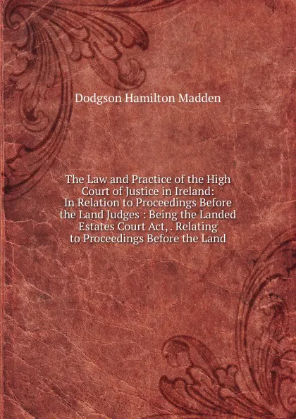 Обложка книги The Law and Practice of the High Court of Justice in Ireland: In Relation to Proceedings Before the Land Judges : Being the Landed Estates Court Act, . Relating to Proceedings Before the Land, Dodgson Hamilton Madden