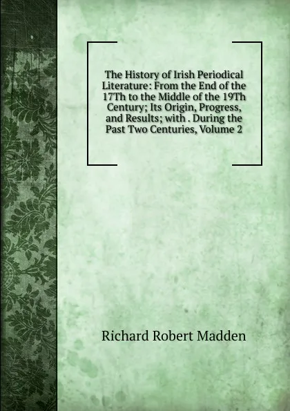 Обложка книги The History of Irish Periodical Literature: From the End of the 17Th to the Middle of the 19Th Century; Its Origin, Progress, and Results; with . During the Past Two Centuries, Volume 2, Madden Richard Robert