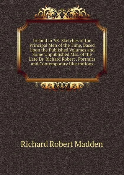 Обложка книги Ireland in .98: Sketches of the Principal Men of the Time, Based Upon the Published Volumes and Some Unpublished Mss. of the Late Dr. Richard Robert . Portraits and Contemporary Illustrations, Madden Richard Robert