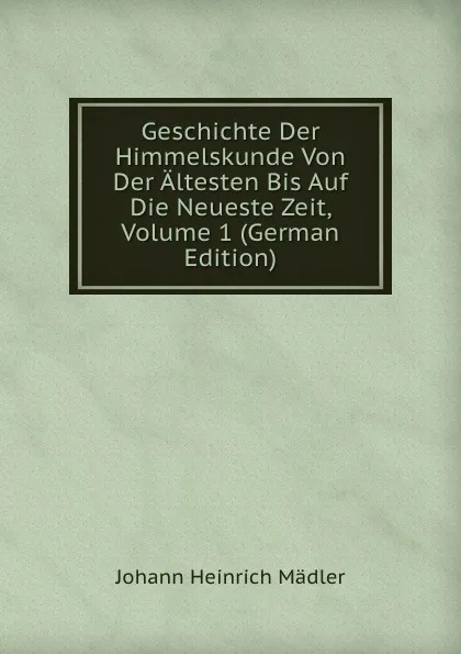 Обложка книги Geschichte Der Himmelskunde Von Der Altesten Bis Auf Die Neueste Zeit, Volume 1 (German Edition), Johann Heinrich Mädler