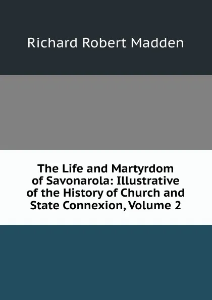 Обложка книги The Life and Martyrdom of Savonarola: Illustrative of the History of Church and State Connexion, Volume 2, Madden Richard Robert