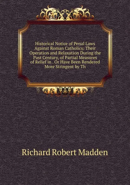 Обложка книги Historical Notice of Penal Laws Against Roman Catholics: Their Operation and Relaxation During the Past Century, of Partial Measures of Relief in . Or Have Been Rendered More Stringent by Th, Madden Richard Robert